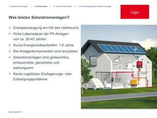 1. Erneuerbare Energien   |   2. Photovoltaik   |   3. Warum Photovoltaik?   |   4. Funktionsweise einer Solarstromanlage


                                                                                                                            Logo
Was leisten Solarstromanlagen?

> Energieerzeugung am Ort des Verbrauchs
> Hohe Lebensdauer der PV-Anlagen
  von ca. 30-40 Jahren
> Kurze Energierücklaufzeiten: 1-5 Jahre
> Die Anlagenkomponenten sind recyclebar
> Solarstomanlagen sind geräuschlos,
     emissionsfrei, geruchslos und
     wartungsarm
> Keine ungelösten Endlagerungs- oder
  Entsorgungsprobleme




Elektrobetrieb XY
 