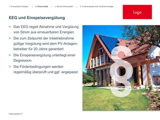 1. Erneuerbare Energien   |   2. Photovoltaik   |   3. Warum Photovoltaik?   |   4. Funktionsweise einer Solarstromanlage


                                                                                                                            Logo
EEG und Einspeisevergütung

> Das EEG regelt Abnahme und Vergütung
  von Strom aus erneuerbaren Energien
> Die zum Zeitpunkt der Inbetriebnahme
     gültige Vergütung wird dem PV-Anlagen-
     betreiber für 20 Jahre garantiert
> Die Einspeisevergütung unterliegt einer
  Degression
> Die Förderbedingungen werden
  regelmäßig überprüft und ggf. angepasst




Elektrobetrieb XY
 