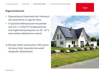 1. Erneuerbare Energien   |   2. Photovoltaik   |   3. Warum Photovoltaik?   |   4. Funktionsweise einer Solarstromanlage


                                                                                                                            Logo
Eigenverbrauch

> Eigenverbrauch beschreibt den Verbrauch
  des Solarstroms im eigenen Haus
> In typischen Mehrpersonen-Haushalten
     wird mit 3 - 8 kWp PV-Anlagenleistung
     eine Eigenverbrauchsquote von 20 - 40 %
     ohne weitere Maßnahmen erreicht




 Mit jeder selbst verbrauchten kWh sparen
     Sie bares Geld, besonders bei weiter
     steigenden Strompreisen




Elektrobetrieb XY
 