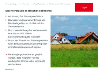 1. Erneuerbare Energien   |   2. Photovoltaik   |   3. Warum Photovoltaik?   |   4. Funktionsweise einer Solarstromanlage


                                                                                                                            Logo
Eigenverbrauch im Haushalt optimieren

> Anpassung des Nutzungsverhaltens
> Bewusster und sparsamer Einsatz von
  Haushaltsgeräten im Hinblick auf den
  Stromverbrauch
> Durch Verschiebung des Verbrauchs ist
  eine bis zu 10 % höhere
  Eigenverbrauchsquote realistisch
> Durch den Einsatz von Batteriespeichern
  kann der Eigenverbrauch zukünftig noch
  einmal deutlich gesteigert werden


 Die Anlagengröße sollte so gewählt
     werden, dass möglichst viel des
     produzierten Stroms selbst verbraucht
     werden kann

Elektrobetrieb XY
 