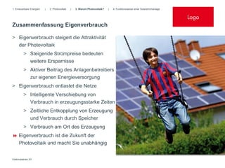 1. Erneuerbare Energien   |   2. Photovoltaik   |   3. Warum Photovoltaik?   |   4. Funktionsweise einer Solarstromanlage


                                                                                                                            Logo
Zusammenfassung Eigenverbrauch

> Eigenverbrauch steigert die Attraktivität
  der Photovoltaik
         > Steigende Strompreise bedeuten
               weitere Ersparnisse
         > Aktiver Beitrag des Anlagenbetreibers
           zur eigenen Energieversorgung
> Eigenverbrauch entlastet die Netze
         > Intelligente Verschiebung von
           Verbrauch in erzeugungsstarke Zeiten
         > Zeitliche Entkopplung von Erzeugung
           und Verbrauch durch Speicher
         > Verbrauch am Ort des Erzeugung
 Eigenverbrauch ist die Zukunft der
     Photovoltaik und macht Sie unabhängig


Elektrobetrieb XY
 