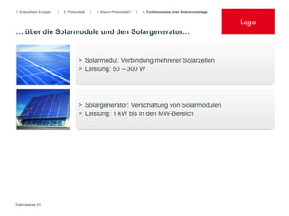 1. Erneuerbare Energien   |   2. Photovoltaik   |   3. Warum Photovoltaik?   |   4. Funktionsweise einer Solarstromanlage


                                                                                                                            Logo
… über die Solarmodule und den Solargenerator…


                                        > Solarmodul: Verbindung mehrerer Solarzellen
                                        > Leistung: 50 – 300 W




                                        > Solargenerator: Verschaltung von Solarmodulen
                                        > Leistung: 1 kW bis in den MW-Bereich




Elektrobetrieb XY
 
