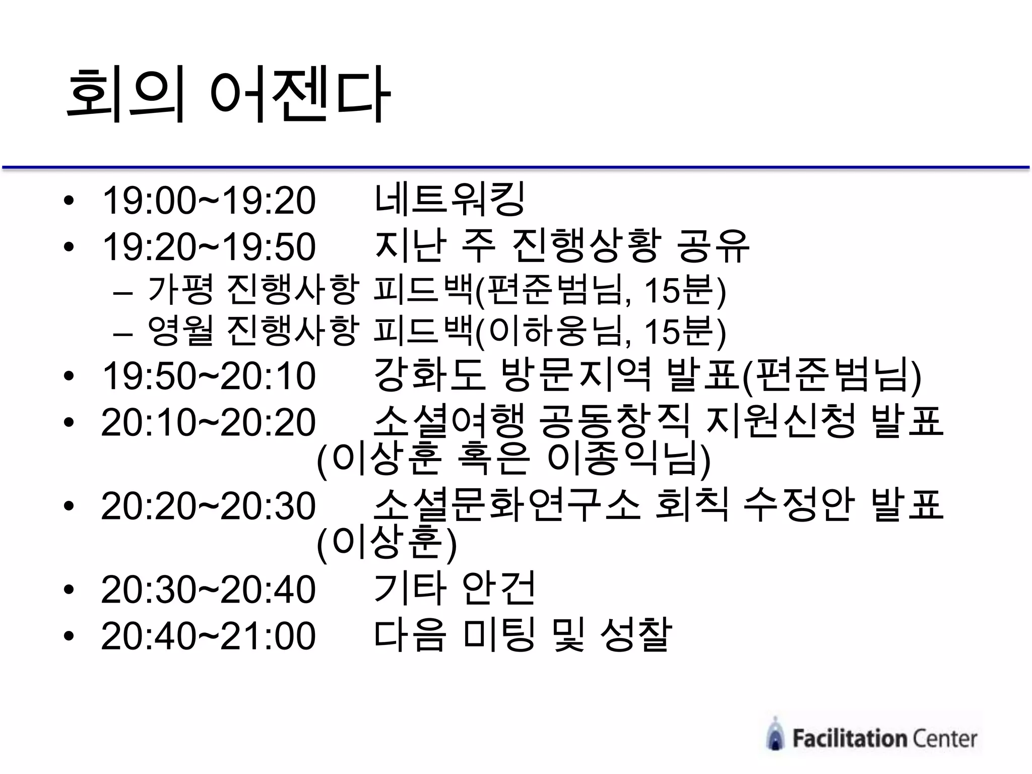 회의 어젠다
• 19:00~19:20   네트워킹
• 19:20~19:50   지난 주 진행상황 공유
  – 가평 진행사항 피드백(편준범님, 15분)
  – 영월 진행사항 피드백(이하웅님, 15분)
• 19:50~20:10 강화도 방문지역 발표(편준범님)
• 20:10~20:20 소셜여행 공동창직 지원신청 발표
             (이상훈 혹은 이종익님)
• 20:20~20:30 소셜문화연구소 회칙 수정안 발표
             (이상훈)
• 20:30~20:40 기타 안건
• 20:40~21:00 다음 미팅 및 성찰
 