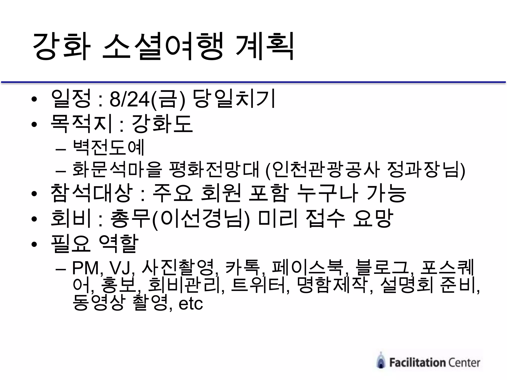 강화 소셜여행 계획
• 일정 : 8/24(금) 당일치기
• 목적지 : 강화도
 – 벽전도예
 – 화문석마을 평화전망대 (인천관광공사 정과장님)
• 참석대상 : 주요 회원 포함 누구나 가능
• 회비 : 총무(이선경님) 미리 접수 요망
• 필요 역할
 – PM, VJ, 사진촬영, 카톡, 페이스북, 블로그, 포스퀘
   어, 홍보, 회비관리, 트위터, 명함제작, 설명회 준비,
   동영상 촬영, etc
 