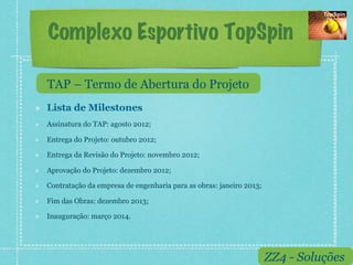 Complexo Esportivo TopSpin

     TAP – Termo de Abertura do Projeto
!    Lista de Milestones
!    Assinatura do TAP: agosto 2012;

!    Entrega do Projeto: outubro 2012;

!    Entrega da Revisão do Projeto: novembro 2012;

!    Aprovação do Projeto: dezembro 2012;

!    Contratação da empresa de engenharia para as obras: janeiro 2013;

!    Fim das Obras: dezembro 2013;

!    Inauguração: março 2014.




                                                                         ZZ4 - Soluções
 