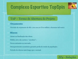 Complexo Esportivo TopSpin

     TAP – Termo de Abertura do Projeto
!    Orçamento
!    Previsão de orçamento de R$ 1.2oo.ooo,oo (Um milhão e duzentos mil reais).


!    Riscos
!    Atraso na finalização das obras;

!    Público alvo não aceitar o produto ;

!    Novos entrantes no mercado;

!    Desaquecimento econômico gerando perda de renda da população;

!    Período de chuvas mais longo que o normal.



                                                                      ZZ4 - Soluções
 