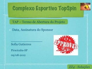 Complexo Esportivo TopSpin

     TAP – Termo de Abertura do Projeto

!    Data, Assinatura do Sponsor



 Sofia Gutierres
 Piracicaba-SP
 09/08-2012



                                          ZZ4 - Soluções
 