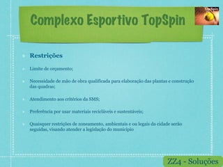 Complexo Esportivo TopSpin

!    Restrições

!    Limite de orçamento;

!    Necessidade de mão de obra qualificada para elaboração das plantas e construção
     das quadras;

!    Atendimento aos critérios da SMS;

!    Preferência por usar materiais recicláveis e sustentáveis;

!    Quaisquer restrições de zoneamento, ambientais e ou legais da cidade serão
     seguidas, visando atender a legislação do município




                                                                       ZZ4 - Soluções
 
