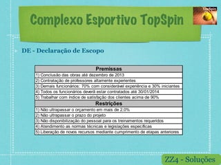 Complexo Esportivo TopSpin

!    DE - Declaração de Escopo

                                       Premissas
         1) Conclusão das obras até dezembro de 2013
         2) Contratação de professores altamente experientes
         3) Demais funcionários: 70% com considerável experiência e 30% iniciantes
         4) Todos os funcionários deverã estar contratados até 30/01/2014
         5) Trabalhar com índice de satisfação dos clientes acima de 90%
                                       Restrições
         1) Não ultrapassar o orçamento em mais de 2,0%
         2) Não ultrapassar o prazo do projeto
         3) Não disponibilização do pessoal para os treinamentos requeridos
         4) Atendimento as normas técnicas e legislações específicas
         5) Liberação de novos recursos mediante cumprimento de etapas anteriores




                                                                          ZZ4 - Soluções
 