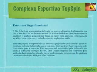 Complexo Esportivo TopSpin

!    Estrutura Organizacional

!    A ZZ4 Soluções é uma organização focada em empreendimentos de alto padrão que
     visa o bem estar do ser humano através da prática do tênis de uma forma correta e
     saudável e também proporcionar horas de lazer num ambiente extremamente
     agradável construído com o mais alto respeito ao planeta e a vida.

!    Para este projeto, a empresa irá usar a estutura projetizada que irá evoluir para uma
     estrutura matricial balanceada após a conclusão deste projeto. Duas empresas serão
     contratadas para a execução. Uma empresa será responsável pela elaboração das
     planta e outra pela execução da obra. Uma terceira empresa será contratada para
     auditoria das instalações, visando checar conformidades com normas de qualidade
     bem como critérios da SMS para o bar temático.




                                                                          ZZ4 - Soluções
 