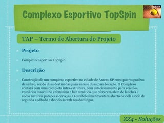 Complexo Esportivo TopSpin

     TAP – Termo de Abertura do Projeto
!    Projeto

!    Complexo Esportivo TopSpin.


!    Descrição

!    Construção de um complexo esportivo na cidade de Araras-SP com quatro quadras
     de saibro, sendo duas destinadas para aulas e duas para locação. O Complexo
     contará com uma completa infra-estrutura, com estacionamento para veículos,
     vestiários masculino e feminino e bar temático que oferecerá além de lanches e
     sucos naturais porções e cervejas. O estabelecimento estará aberto de 06h a 00h de
     segunda a sábado e de 06h às 22h aos domingos.




                                                                        ZZ4 - Soluções
 