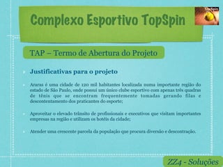 Complexo Esportivo TopSpin

     TAP – Termo de Abertura do Projeto

!    Justificativas para o projeto

!    Araras é uma cidade de 120 mil habitantes localizada numa importante região do
     estado de São Paulo, onde possui um único clube esportivo com apenas três quadras
     de tênis que se encontram frequentemente tomadas gerando filas e
     descontentamento dos praticantes do esporte;

!    Aproveitar o elevado trânsito de profissionais e executivos que visitam importantes
     empresas na região e utilizam os hotéis da cidade;

!    Atender uma crescente parcela da população que procura diversão e descontração.




                                                                       ZZ4 - Soluções
 