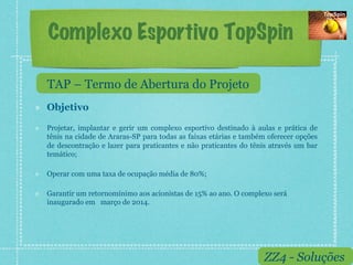 Complexo Esportivo TopSpin

     TAP – Termo de Abertura do Projeto
!    Objetivo

!    Projetar, implantar e gerir um complexo esportivo destinado à aulas e prática de
     tênis na cidade de Araras-SP para todas as faixas etárias e também oferecer opções
     de descontração e lazer para praticantes e não praticantes do tênis através um bar
     temático;

!    Operar com uma taxa de ocupação média de 80%;

!    Garantir um retornomínimo aos acionistas de 15% ao ano. O complexo será
     inaugurado em março de 2014.




                                                                      ZZ4 - Soluções
 