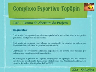 Complexo Esportivo TopSpin

     TAP – Termo de Abertura do Projeto

!    Requisitos
!    Contratação de empresa de arquitetura especializada para elaboração de um projeto
     que atenda os objetivos dos acionistas;

!    Contratação de empresa especializada na construção de quadras de saibro com
     dimensões de acordo com os padrões internacionais;

!    Contratação de professores altamente capacitados no esporte que passarão por
     treinamentos e aprimoramentos constantes;

!    As condições e práticas de higiene empregadas na operação do bar temático
     excederão ao atendimento das normas estabelecidas pela Vigilância Sanitária, bem
     como da Secretária Municipal de Saúde (SMS).


                                                                      ZZ4 - Soluções
 