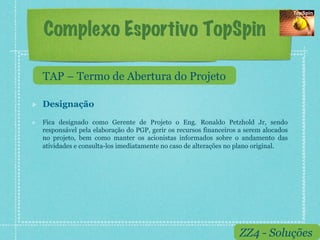 Complexo Esportivo TopSpin

     TAP – Termo de Abertura do Projeto

!    Designação

!    Fica designado como Gerente de Projeto o Eng. Ronaldo Petzhold Jr, sendo
     responsável pela elaboração do PGP, gerir os recursos financeiros a serem alocados
     no projeto, bem como manter os acionistas informados sobre o andamento das
     atividades e consulta-los imediatamente no caso de alterações no plano original.




                                                                      ZZ4 - Soluções
 