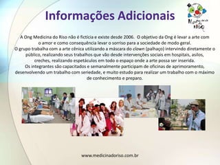 Informações Adicionais
   A Ong Medicina do Riso não é fictícia e existe desde 2006. O objetivo da Ong é levar a arte com
            o amor e como consequência levar o sorriso para a sociedade de modo geral.
O grupo trabalha com a arte cênica utilizando a máscara do clown (palhaço) intervindo diretamente o
     público, realizando seus trabalhos que vão desde intervenções sociais em hospitais, asilos,
          creches, realizando espetáculos em todo o espaço onde a arte possa ser inserida.
     Os integrantes são capacitados e semanalmente participam de oficinas de aprimoramento,
desenvolvendo um trabalho com seriedade, e muito estudo para realizar um trabalho com o máximo
                                    de conhecimento e preparo.




                                 www.medicinadoriso.com.br
 