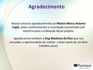 Agradecimento

 Nossos sinceros agradecimentos ao Mestre Marco Antonio
 Coghi, pelos conhecimentos e orientação transmitida com
          maestria para a realização desse projeto.

   Agradecemos também a Ong Medicina do Riso que nos
concedeu a oportunidade de realizar e fazer parte de um belo
                     trabalho social.
 