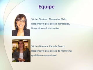 Equipe

Sócia - Diretora: Alessandra Melo
Responsável pela gestão estratégica,
financeira e administrativa




Sócia – Diretora: Pamela Peruzzi
Responsável pela gestão de marketing,
qualidade e operacional
 