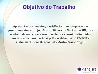 Objetivo do Trabalho


     Apresentar documentos, e evidências que comprovem o
gerenciamento do projeto Sorriso Itinerante Nacional – SIN, com
  o intuito de mensurar a compressão dos conceitos discutidos
   em sala, com base nas boas práticas definidas no PMBOK e
       materiais disponibilizados pelo Mestre Marco Coghi.
 