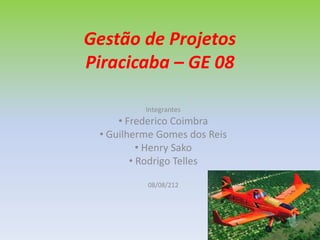Gestão de Projetos
Piracicaba – GE 08

          Integrantes
     • Frederico Coimbra
 • Guilherme Gomes dos Reis
          • Henry Sako
        • Rodrigo Telles

          08/08/212
 