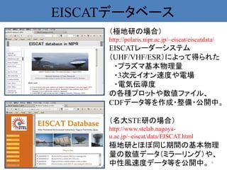 EISCATデータベース
     （極地研の場合）
     http://polaris.nipr.ac.jp/~eiscat/eiscatdata/
     EISCATレーダーシステム
     （UHF/VHF/ESR）によって得られた
      ・プラズマ基本物理量
      ・3次元イオン速度や電場
      ・電気伝導度
     の各種プロットや数値ファイル、
     CDFデータ等を作成・整備・公開中。

     （名大STE研の場合）
     http://www.stelab.nagoya-
     u.ac.jp/~eiscat/data/EISCAT.html
     極地研とほぼ同じ期間の基本物理
     量の数値データ（ミラーリング）や、
     中性風速度データ等を公開中。 6
 