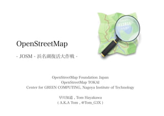 OpenStreetMap
- JOSM - 浜名湖復活大作戦 -



                 OpenStreetMap Foundation Japan
                     OpenStreetMap TOKAI
   Center for GREEN COMPUTING, Nagoya Institute of Technology

                    早川知道 , Tom Hayakawa
                   ( A.K.A Tom , @Tom_G3X )
 