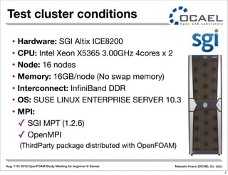 Aug. 11th 2012 OpenFOAM Study Meeting for beginner @ Kansai Masashi Imano (OCAEL Co. Ltd.)
Test cluster conditions
• Hardware: SGI Altix ICE8200
• CPU: Intel Xeon X5365 3.00GHz 4cores x 2
• Node: 16 nodes
• Memory: 16GB/node (No swap memory)
• Interconnect: InﬁniBand DDR
• OS: SUSE LINUX ENTERPRISE SERVER 10.3
• MPI:
✓ SGI MPT (1.2.6)
✓ OpenMPI
(ThirdParty package distributed with OpenFOAM)
2
 