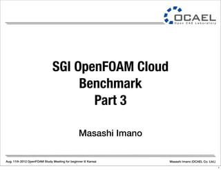 Aug. 11th 2012 OpenFOAM Study Meeting for beginner @ Kansai Masashi Imano (OCAEL Co. Ltd.)
Masashi Imano
SGI OpenFOAM Cloud
Benchmark
Part 3
1
 