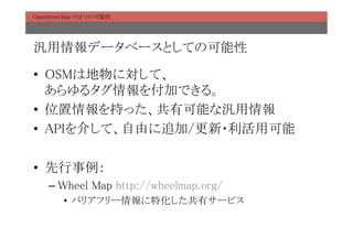 OpenStreetMap の２つの可能性	




汎用情報データベースとしての可能性	

•  OSMは地物に対して、 
   あらゆるタグ情報を付加できる。	
•  位置情報を持った、共有可能な汎用情報	
•  APIを介して、自由に追加/更新・利活用可能	

•  先行事例：	
    –  Wheel Map http://wheelmap.org/	
        •  バリアフリー情報に特化した共有サービス	
 