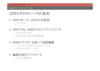 OpenStreetMapはじめの一歩	

基本的なマッピング方法	

GPSログのトレースが基本	
•  GPSロガーで、GPSログを取得	
    –  GPX形式	

•  GPSログを、OSMサイトにてアップロード	
    –  GPSログを共有	
    –  匿名性あり（個人情報保護）	

•  OSMエディターを使って地図編集	
    –  エディター（JOSM , Potlatch, など）	
    –  GPSログのトレースなど	

•  編集内容をアップロード	
    –  表示の確認など	
 