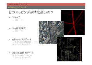 OpenStreetMapはじめの一歩	

OSMの主なリソース	

どのマッピングが精度高いの？	
•  GPSログ	
    –  （トレース）	



•  Bing衛星写真	
    –  （トレース）	



•  Yahoo/ALPSデータ	
    –  1/25,000 基盤地図ベース	
    –  （データインポート）	



•  (国土数値情報データ)	
    –  1/25,000〜1/50,000	
    –  （データインポート）	
 
