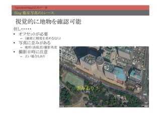 OpenStreetMapはじめの一歩	

Bing 衛星写真のトレース	

視覚的に地物を確認可能	
但し・・・・・	
•  オフセットが必要	
   –  （厳密に精度を求めるなら）	
•  写真に歪みがある	
   –  地形（高低差）撮影角度	
•  撮影日時に注意	
   –  古い場合もあり	




                        歪みあり！
 