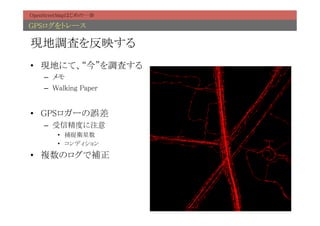 OpenStreetMapはじめの一歩	

GPSログをトレース	

現地調査を反映する	
•  現地にて、“今”を調査する	
    –  メモ	
    –  Walking Paper	


•  GPSロガーの誤差	
    –  受信精度に注意	
        •  捕捉衛星数	
        •  コンディション	

•  複数のログで補正	
 