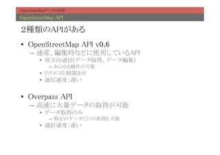 OpenStreetMapデータの利用	

OpenStreetMap API	

２種類のAPIがある	
•  OpenStreetMap API v0.6	
    –  通常、編集時などに使用しているAPI	
        •  双方向通信(データ取得、データ編集)	
            –  あらゆる操作が可能	
        •  リクエスト制限あり	
        •  通信速度：遅い	


•  Overpass API	
    –  高速に大量データの取得が可能	
        •  データ取得のみ	
            –  特定のデータだけの取得も可能	
        •  通信速度：速い	
 