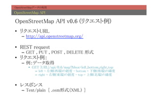 OpenStreetMapデータの利用	

OpenStreetMap API	

OpenStreetMap API v0.6 (リクエスト例)	
•  リクエストURL	
    –  http://api.openstreetmap.org/	

•  REST request	
    –  GET , PUT , POST , DELETE 形式	
•  リクエスト例：	
    –  例：データ取得	
        •  GET {URL}/api/0.6/map?bbox=left,bottom,right,top	
            –  left = 左側(西端)の経度 - bottom = 下側(南端)の緯度	
            –  right = 右側(東端)の経度 - top = 上側(北端)の緯度	


•  レスポンス	
    –  Text/plain [ .osm形式（XML） ]	
 