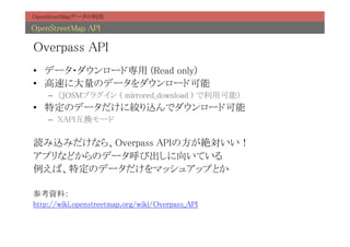 OpenStreetMapデータの利用	

OpenStreetMap API	

Overpass API	
•  データ・ダウンロード専用 (Read only)	
•  高速に大量のデータをダウンロード可能	
    –  （JOSMプラグイン ( mirrored_download ) で利用可能）	
•  特定のデータだけに絞り込んでダウンロード可能	
    –  XAPI互換モード	

読み込みだけなら、Overpass APIの方が絶対いい！	
アプリなどからのデータ呼び出しに向いている	
例えば、特定のデータだけをマッシュアップとか	
	
参考資料：	
http://wiki.openstreetmap.org/wiki/Overpass_API	
 