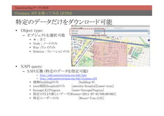 OpenStreetMapデータの利用	

Overpass API を使ってみる (JOSM)	

特定のデータだけをダウンロード可能	
•  Object type:	
    –  オブジェクトを選択可能	
        •    ＊ : 全て	
        •    Node : ノードのみ	
        •    Way :ウェイのみ	
        •    Relation : リレーションのみ	



•  XAPI query:	
    –  XAPI互換 (特定のデータを指定可能)	
               –  http://wiki.openstreetmap.org/wiki/Xapi	
               –  http://wiki.openstreetmap.org/wiki/Overpass_API	
        •    建物(building)のみ 	
  	
   	
[building=*]	
        •    xxxx病院(hospital)のみ 	
[amenity=hospital][name=xxxx]	
        •    Kasugai又はNagoya 	
 	
[name=Kasugai|Nagoya]	
        •    指定日付より新しいデータ[@newer=2011-07-01T00:00:00Z]	
        •    特定ユーザーのみ 	
        	
   	
[@user=Tom_G3X]	
 