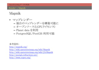 OpenStreetMapデータの利用	

Render :: Mapnik	

Mapnik	
•  マップレンダー	
     –  独自のマップレンダーを構築可能に	
     –  オープンソ－ス（LGPLライセンス）	
     –  Planet data を利用	
     –  PostgresSQL/PostGIS 利用可能	


参考資料：	
http://mapnik.org/	
http://wiki.openstreetmap.org/wiki/Mapnik	
http://wiki.openstreetmap.org/wiki/JA:Mapnik	
http://postgis.refractions.net/	
http://www.osgeo.org/	
	
 