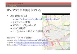 OpenStreetMapデータの利用	

アプリ開発とか	

iPadアプリが公開されている	
•  OpenStreetPad	
     –  https://github.com/beelsebob/OpenStreetPad/	
     –  ライセンス :: BSD	
     –  iOS向け - Objective-C	
     –  MapCSS対応	
     –  これをベースに独自アプリ開発が可能	
	
他にもいろいろあり！参考資料：	
Android http://wiki.openstreetmap.org/wiki/Android	
Apple iOS http://wiki.openstreetmap.org/wiki/Iphone	
Software http://wiki.openstreetmap.org/wiki/Software	
 