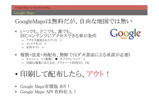 Google Maps vs OpenStreetMap	

Google Maps	

GoogleMapsは無料だが、自由な地図では無い	
•  いつでも、どこでも、誰でも、 
   同じコンテンツにアクセスできる事が条件	
     –  アクセス制限されたサイト　×	
     –  イントラネット　× 	
     –  有料サイト　×	

•  複製・改変・再配布、無断ではダメ(書面による承諾が必要)	
     –  キャッシュ　×（複製）　è　オフラインマップ　×	
     –  印刷は複製にあたるが、プライベート利用なら　OK	



•  印刷して配布したら、アウト！	
•  Google Maps有償版 あり！	
•  Google Maps API 有料化 も！	
 