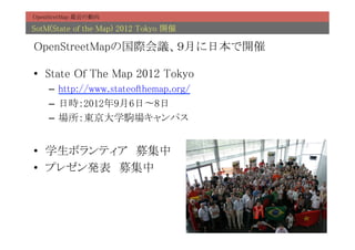 OpenStretMap 最近の動向	

SotM(State of the Map) 2012 Tokyo 開催	

OpenStreetMapの国際会議、９月に日本で開催	

•  State Of The Map 2012 Tokyo	
    –  http://www.stateofthemap.org/	
    –  日時：2012年9月6日〜8日	
    –  場所：東京大学駒場キャンパス	


•  学生ボランティア　募集中	
•  プレゼン発表　募集中	
 