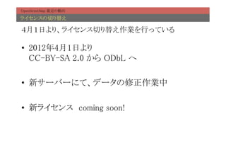OpenStreetMap 最近の動向	

ライセンスの切り替え	

４月１日より、ライセンス切り替え作業を行っている	

•  2012年4月1日より 
   CC-BY-SA 2.0 から ODbL へ	

•  新サーバーにて、データの修正作業中	

•  新ライセンス　coming soon!	
 