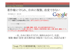 GoogleMaps vs OpenStreetMap	

Google Map 利用規約	

著作権に守られ、自由に複製、改変できない	
 利用規約より一部引用	
   –  http://maps.google.com/intl/ja/help/terms_maps.html	

 2. 使用の制限。ユーザーは、事前に Google（または、場合によっては特定のコンテンツのプロバイダ
 から）の書面による同意を得ることなく、次のことを行うことができません: 
  
 　　　・・・・・・・・中略・・・・・・・・・ 
  
 (b) コンテンツまたはその一部を複製、翻訳、変更、または派生物を作成すること、 
 (c) 製品またはコンテンツを第三者に対して、再配布、再使用許諾、貸出、公開、販売、譲渡、リース、
 マーケティング、または利用可能にすること、	


     一見、自由に使えそうだが、制約もあるので、注意。	
  複製・翻訳・変更・派生物作成・再配布・・などには、承諾が必要！	
                 	

          「Google ブランドの使用許諾申請」で承諾を申請できる。	
          http://www.google.com/support/contact/bin/request.py?contact_type=permissions_app&hl=ja	
 