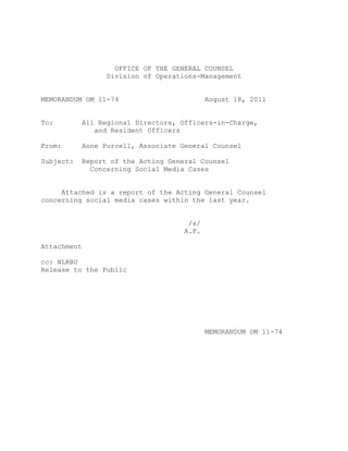 OFFICE OF THE GENERAL COUNSEL
                   Division of Operations-Management


MEMORANDUM OM 11-74                          August 18, 2011


To:          All Regional Directors, Officers-in-Charge,
                and Resident Officers

From:        Anne Purcell, Associate General Counsel

Subject:     Report of the Acting General Counsel
               Concerning Social Media Cases


     Attached is a report of the Acting General Counsel
concerning social media cases within the last year.


                                       /s/
                                      A.P.

Attachment

cc: NLRBU
Release to the Public




                                             MEMORANDUM OM 11-74
 