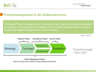 Produktmanagement in der Softwarebranche

Software OProduct management is the discipline and role, which governs a product
“Software
(or solution or service) from its inception to the market/customer delivery in order
to generate biggest possible value to the business.”

                                                                           Ebert (2007)




                                                                   Produktmanager
                                                                   = Mini-CEO




                                           5
 