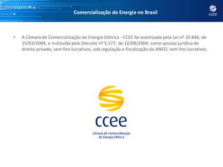 Comercialização de Energia no Brasil



•   A Câmara de Comercialização de Energia Elétrica - CCEE foi autorizada pela Lei nº 10.848, de
    15/03/2004, e instituída pelo Decreto nº 5.177, de 12/08/2004, como pessoa jurídica de
    direito privado, sem fins lucrativos, sob regulação e fiscalização da ANEEL sem fins lucrativos.
 