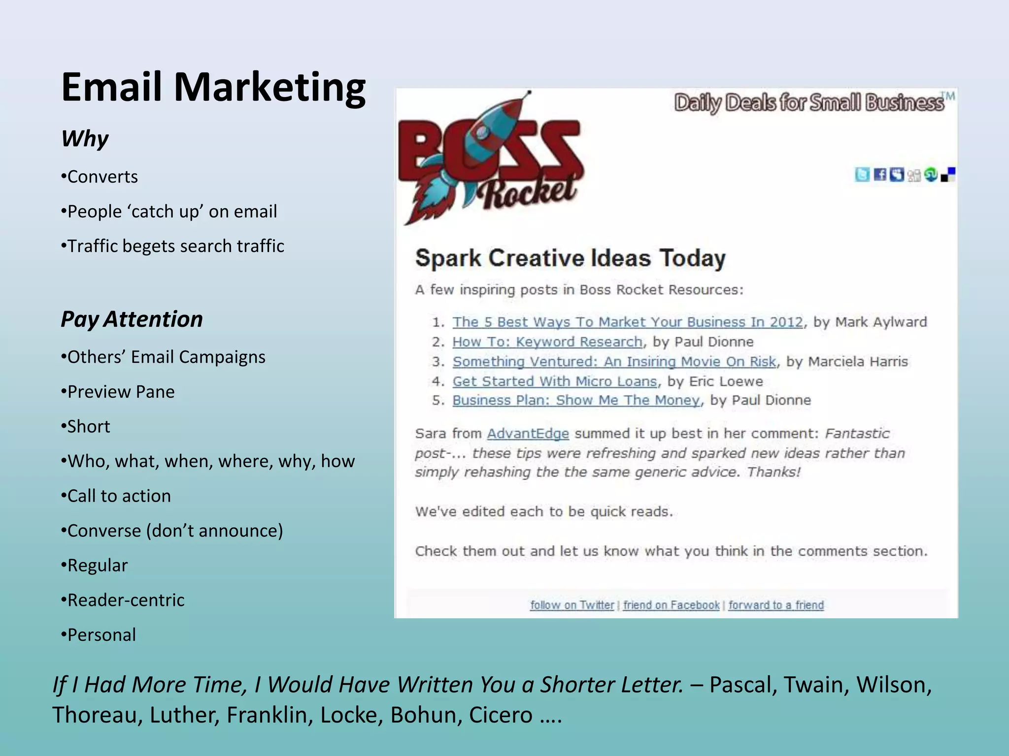 Email Marketing
Why
•Converts
•People ‘catch up’ on email
•Traffic begets search traffic


Pay Attention
•Others’ Email Campaigns
•Preview Pane
•Short
•Who, what, when, where, why, how
•Call to action
•Converse (don’t announce)
•Regular
•Reader-centric
•Personal

If I Had More Time, I Would Have Written You a Shorter Letter. – Pascal, Twain, Wilson,
Thoreau, Luther, Franklin, Locke, Bohun, Cicero ….
 