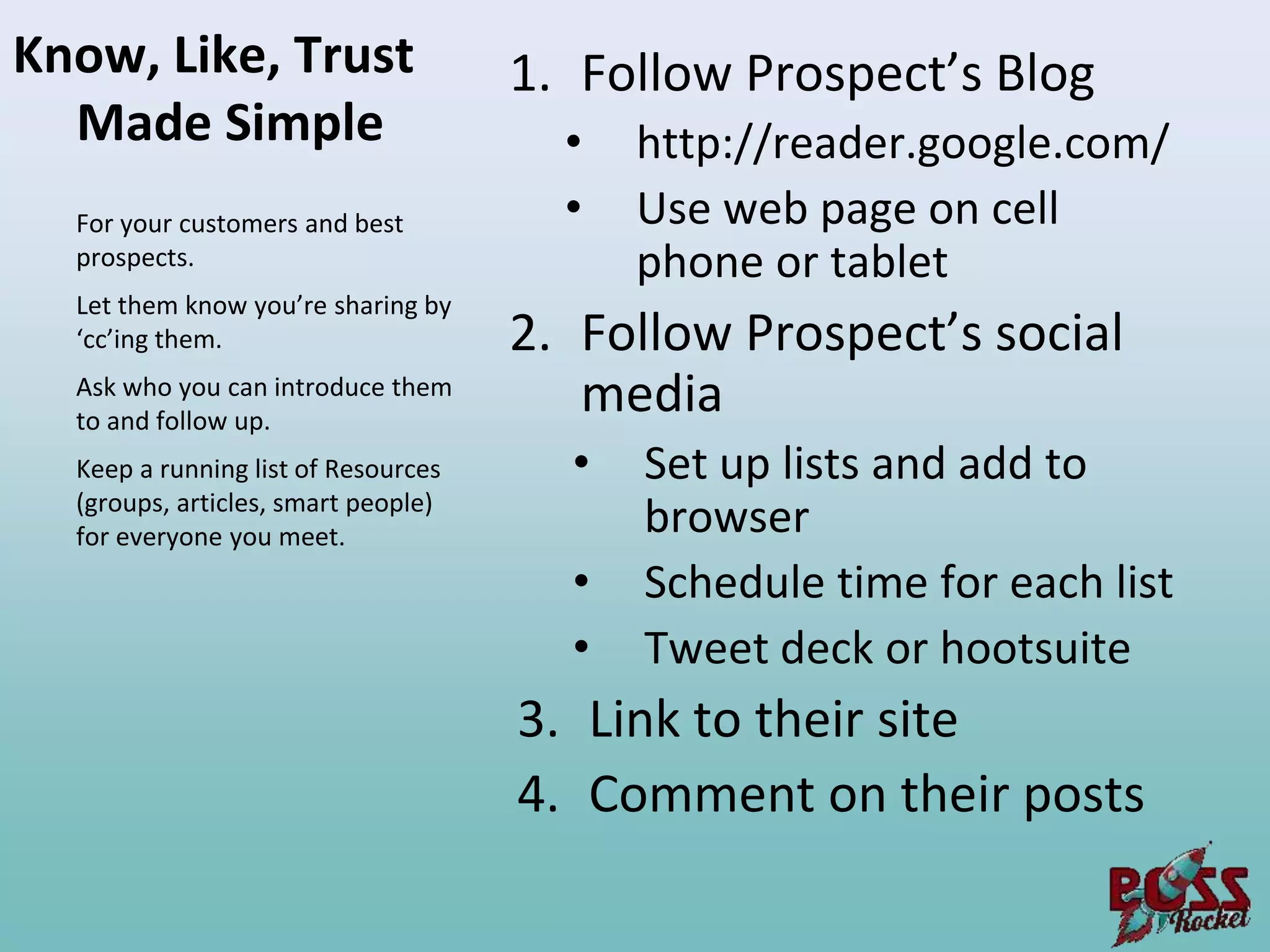 Know, Like, Trust                    1. Follow Prospect’s Blog
  Made Simple                          •   http://reader.google.com/
  For your customers and best          •   Use web page on cell
  prospects.                               phone or tablet
  Let them know you’re sharing by
  ‘cc’ing them.                      2. Follow Prospect’s social
  Ask who you can introduce them
  to and follow up.
                                        media
  Keep a running list of Resources     •   Set up lists and add to
  (groups, articles, smart people)
  for everyone you meet.                   browser
                                       •   Schedule time for each list
                                       •   Tweet deck or hootsuite
                                     3. Link to their site
                                     4. Comment on their posts
 