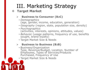 III. Marketing Strategy
 Target Market
          Business to Consumer (B2C)
      •   Demographics
          (age, gender, income, education, generation)
      •   Geography (region, state, population size, density)
      •   Psychographics
          (activities, interests, opinions, attitudes, values)
      •   Behavior (usage patterns, frequency of use, benefits
          sought, brand loyalty)
      •   Target Market Size & Needs
        Business to Business (B2B)
      • Business/Organization
        Type, Revenue/Budget, Location, Number of
        Employees, Types of Services/Products
        Purchased, Frequency of Use
      • Target Market Size & Needs
 