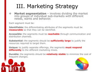 III. Marketing Strategy
    Market segmentation – involves dividing the market
     into groups of individual sub-markets with different
     needs, wants and behavior.
Each segment must be:
Identifiable: the differentiating attributes of the segments must be
measurable so that they can be identified.
Accessible: the segments must be reachable through communication and
distribution channels.
Substantial: the segments should be sufficiently large to justify the
resources required to target them.
Unique: to justify separate offerings, the segments must respond
differently to the different marketing mixes.
Durable: the segments should be relatively stable to minimize the cost of
frequent changes.
 